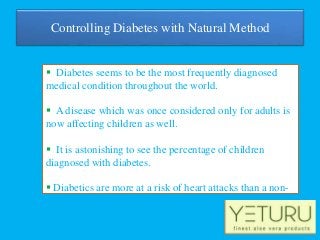 Controlling Diabetes with Natural Method
 Diabetes seems to be the most frequently diagnosed
medical condition throughout the world.
 A disease which was once considered only for adults is
now affecting children as well.
 It is astonishing to see the percentage of children
diagnosed with diabetes.
 Diabetics are more at a risk of heart attacks than a non-
diabetic.
 