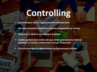  Koncentrujesz się na ciągłej poprawie efektywności
 Sterujesz przyszłymi wynikami poprzez reagowanie na zmiany
 Wyznaczasz obszary wymagające poprawy
 Szybko podejmujesz trafne decyzje dzięki prowadzeniu dyskusji
opartych na faktach, konkretnych danych liczbowych
 Znasz konsekwencje ekonomiczne podejmowanych działań
Controlling
 