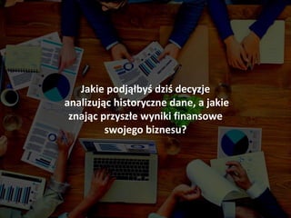 Jakie podjąłbyś dziś decyzje
analizując historyczne dane, a jakie
znając przyszłe wyniki finansowe
swojego biznesu?
 