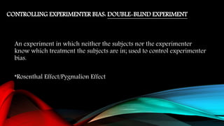 CONTROLLING EXPERIMENTER BIAS: DOUBLE-BLIND EXPERIMENT
An experiment in which neither the subjects nor the experimenter
know which treatment the subjects are in; used to control experimenter
bias.
*Rosenthal Effect/Pygmalion Effect
 
