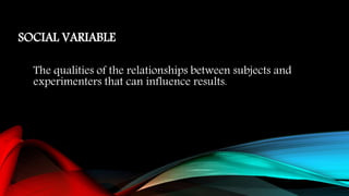 SOCIAL VARIABLE
The qualities of the relationships between subjects and
experimenters that can influence results.
 