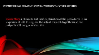 CONTROLLING DEMAND CHARACTERISTICS: COVER STORIES
Cover Story a plausible but false explanation of the procedures in an
experiment told to disguise the actual research hypothesis so that
subjects will not guess what it is.
 