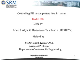 1Department of Automobile
Engineering
Controlling FIP to compensate load in tractor.
Done by
Atluri Rushyanth Harikrishna Tarachand (1111310264)
Guided by
Mr.N.Ganesh Kumar ,M.E
Assistant Professor
Department of Automobile Engineering
Batch: I (20)
 