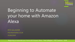 Beginning to Automate your Home with Amazon Alexa – Pete Gallagher – PJG Creations - 2018Beginning to Automate your Home with Amazon Alexa – Pete Gallagher – PJG Creations - 2018
Beginning to Automate
your home with Amazon
Alexa
PETE GALLAGHER
PJGCREATIONS.CO.UK
21/06/2018
 