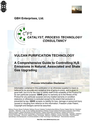 GBH Enterprises, Ltd.

VULCAN PURIFICATION TECHNOLOGY
A Comprehensive Guide to Controlling H2S
Emissions in Natural, Associated and Shale
Gas Upgrading

Process Information Disclaimer
Information contained in this publication or as otherwise supplied to Users is
believed to be accurate and correct at time of going to press, and is given in
good faith, but it is for the User to satisfy itself of the suitability of the Product for
its own particular purpose. GBHE gives no warranty as to the fitness of the
Product for any particular purpose and any implied warranty or condition
(statutory or otherwise) is excluded except to the extent that exclusion is
prevented by law. GBHE accepts no liability for loss, damage or personnel injury
caused or resulting from reliance on this information. Freedom under Patent,
Copyright and Designs cannot be assumed.
Refinery Process Stream Purification Refinery Process Catalysts Troubleshooting Refinery Process Catalyst Start-Up / Shutdown
Activation Reduction In-situ Ex-situ Sulfiding Specializing in Refinery Process Catalyst Performance Evaluation Heat & Mass
Balance Analysis Catalyst Remaining Life Determination Catalyst Deactivation Assessment Catalyst Performance
Characterization Refining & Gas Processing & Petrochemical Industries Catalysts / Process Technology - Hydrogen Catalysts /
Process Technology – Ammonia Catalyst Process Technology - Methanol Catalysts / process Technology – Petrochemicals
Specializing in the Development & Commercialization of New Technology in the Refining & Petrochemical Industries
Web Site: www.GBHEnterprises.com

 