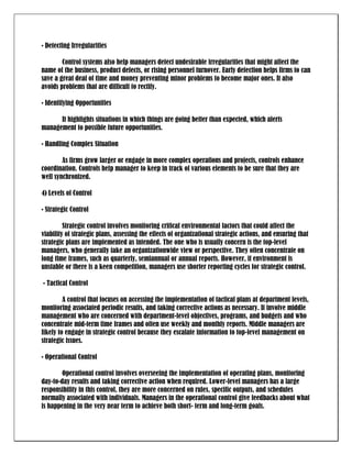 • Detecting Irregularities

        Control systems also help managers detect undesirable irregularities that might affect the
name of the business, product defects, or rising personnel turnover. Early detection helps firms to can
save a great deal of time and money preventing minor problems to become major ones. It also
avoids problems that are difficult to rectify.

• Identifying Opportunities

      It highlights situations in which things are going better than expected, which alerts
management to possible future opportunities.

• Handling Complex Situation

        As firms grow larger or engage in more complex operations and projects, controls enhance
coordination. Controls help manager to keep in track of various elements to be sure that they are
well synchronized.

4) Levels of Control

• Strategic Control

         Strategic control involves monitoring critical environmental factors that could affect the
viability of strategic plans, assessing the effects of organizational strategic actions, and ensuring that
strategic plans are implemented as intended. The one who is usually concern is the top-level
managers, who generally take an organizationwide view or perspective. They often concentrate on
long time frames, such as quarterly, semiannual or annual reports. However, if environment is
unstable or there is a keen competition, managers use shorter reporting cycles for strategic control.

• Tactical Control

         A control that focuses on accessing the implementation of tactical plans at department levels,
monitoring associated periodic results, and taking corrective actions as necessary. It involve middle
management who are concerned with department-level objectives, programs, and budgets and who
concentrate mid-term time frames and often use weekly and monthly reports. Middle managers are
likely to engage in strategic control because they escalate information to top-level management on
strategic issues.

• Operational Control

        Operational control involves overseeing the implementation of operating plans, monitoring
day-to-day results and taking corrective action when required. Lower-level managers has a large
responsibility in this control, they are more concerned on rules, specific outputs, and schedules
normally associated with individuals. Managers in the operational control give feedbacks about what
is happening in the very near term to achieve both short- term and long-term goals.
 
