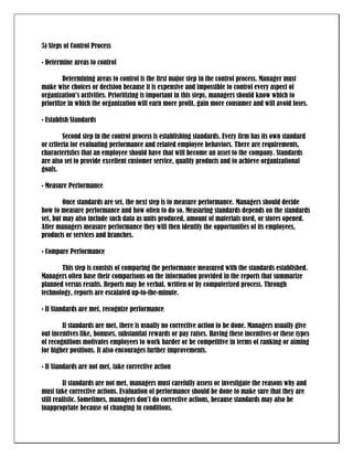 5) Steps of Control Process

• Determine areas to control

         Determining areas to control is the first major step in the control process. Manager must
make wise choices or decision because it is expensive and impossible to control every aspect of
organization’s activities. Prioritizing is important in this steps, managers should know which to
prioritize in which the organization will earn more profit, gain more consumer and will avoid loses.

• Establish Standards

         Second step in the control process is establishing standards. Every firm has its own standard
or criteria for evaluating performance and related employee behaviors. There are requirements,
characteristics that an employee should have that will become an asset to the company. Standards
are also set to provide excellent customer service, quality products and to achieve organizational
goals.

• Measure Performance

         Once standards are set, the next step is to measure performance. Managers should decide
how to measure performance and how often to do so. Measuring standards depends on the standards
set, but may also include such data as units produced, amount of materials used, or stores opened.
After managers measure performance they will then identify the opportunities of its employees,
products or services and branches.

• Compare Performance

       This step is consists of comparing the performance measured with the standards established.
Managers often base their comparisons on the information provided in the reports that summarize
planned versus results. Reports may be verbal, written or by computerized process. Through
technology, reports are escalated up-to-the-minute.

• If Standards are met, recognize performance

        If standards are met, there is usually no corrective action to be done. Managers usually give
out incentives like, bonuses, substantial rewards or pay raises. Having these incentives or these types
of recognitions motivates employees to work harder or be competitive in terms of ranking or aiming
for higher positions. It also encourages further improvements.

• If Standards are not met, take corrective action

         If standards are not met, managers must carefully assess or investigate the reasons why and
must take corrective actions. Evaluation of performance should be done to make sure that they are
still realistic. Sometimes, managers don’t do corrective actions, because standards may also be
inappropriate because of changing in conditions.
 