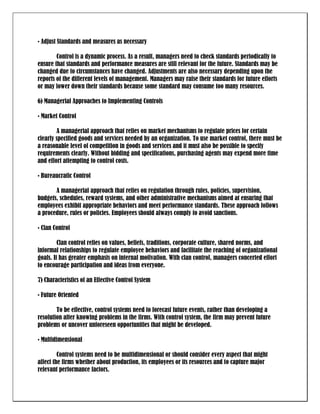 • Adjust Standards and measures as necessary

        Control is a dynamic process. As a result, managers need to check standards periodically to
ensure that standards and performance measures are still relevant for the future. Standards may be
changed due to circumstances have changed. Adjustments are also necessary depending upon the
reports of the different levels of management. Managers may raise their standards for future efforts
or may lower down their standards because some standard may consume too many resources.

6) Managerial Approaches to Implementing Controls

• Market Control

        A managerial approach that relies on market mechanisms to regulate prices for certain
clearly specified goods and services needed by an organization. To use market control, there must be
a reasonable level of competition in goods and services and it must also be possible to specify
requirements clearly. Without bidding and specifications, purchasing agents may expend more time
and effort attempting to control costs.

• Bureaucratic Control

       A managerial approach that relies on regulation through rules, policies, supervision,
budgets, schedules, reward systems, and other administrative mechanisms aimed at ensuring that
employees exhibit appropriate behaviors and meet performance standards. These approach follows
a procedure, rules or policies. Employees should always comply to avoid sanctions.

• Clan Control

         Clan control relies on values, beliefs, traditions, corporate culture, shared norms, and
informal relationships to regulate employee behaviors and facilitate the reaching of organizational
goals. It has greater emphasis on internal motivation. With clan control, managers concerted effort
to encourage participation and ideas from everyone.

7) Characteristics of an Effective Control System

• Future Oriented

        To be effective, control systems need to forecast future events, rather than developing a
resolution after knowing problems in the firms. With control system, the firm may prevent future
problems or uncover unforeseen opportunities that might be developed.

• Multidimensional

         Control systems need to be multidimensional or should consider every aspect that might
affect the firms whether about production, its employees or its resources and to capture major
relevant performance factors.
 