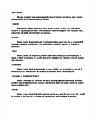 • Cost-Effective

         The cost of controls is an important consideration. A firm may invest more money on such
activities but the benefits should outweigh the costs.

• Accurate

        Since controls provide the basis for future actions, accuracy is vital. Every information
escalated to top managers should be accurate in order for them to regulate such standards, rules,
policies that will highly affect the entire organization.

• Realistic

       Control systems should incorporate realistic expectations about what can be accomplished.
Standards established should have a clear and definite reasons why it was set or it should be
reasonable.

• Timely

        Control systems are designed to provide data on the state of a given production cycle. It
should be timely or submitted at a specific time for the managers and employees respond promptly
to irregularities.

• Monitorable

        Control systems should be monitorable to ensure that they are performing as expected. If
control systems are monitorable it will be easier to determine which areas to improve.

• Acceptable to Organization Members

      Control system operates best when the are accepted by organization members. Otherwise,
members may sabotage or override controls. Control system should always give a win-win result to
managers and members.

• Flexible

        Control systems should be flexible enough to meet new or revised requirements. They should
be designed so that they can be changed quickly to measure and report new information.
 