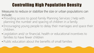 Controlling High Population Density
Measures to reduce or stabilize the size or urban populations can
include:
• Providing access to good Family Planning Services ( help with
planning the number and spacing of children in a family.
• Encouraging young people to delay their marriages and space their
children.
• Legislation and/ or financial, health or educational incentives to
families to have fewer children
• Public education about the benefits of small families
 