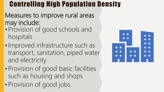 Controlling High Population Density
Measures to improve rural areas
may include:
•Provision of good schools and
hospitals
•Improved infrastructure such as
transport, sanitation, piped water
and electricity
•Provision of good basic facilities
such as housing and shops
•Provision of good jobs.
 