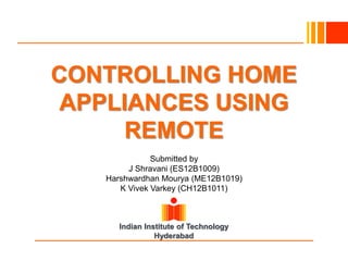Indian Institute of Technology
Hyderabad
CONTROLLING HOME
APPLIANCES USING
REMOTE
Submitted by
J Shravani (ES12B1009)
Harshwardhan Mourya (ME12B1019)
K Vivek Varkey (CH12B1011)
 