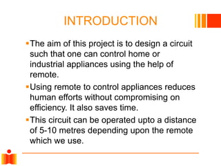 INTRODUCTION
The aim of this project is to design a circuit
such that one can control home or
industrial appliances using the help of
remote.
Using remote to control appliances reduces
human efforts without compromising on
efficiency. It also saves time.
This circuit can be operated upto a distance
of 5-10 metres depending upon the remote
which we use.

 
