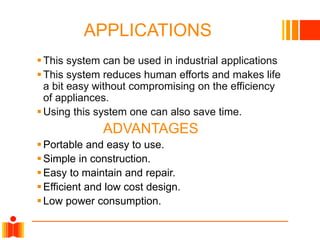 APPLICATIONS
 This system can be used in industrial applications
 This system reduces human efforts and makes life
a bit easy without compromising on the efficiency
of appliances.
 Using this system one can also save time.

ADVANTAGES
 Portable and easy to use.
 Simple in construction.
 Easy to maintain and repair.
 Efficient and low cost design.
 Low power consumption.

 