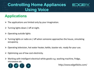 http://www.edgefxkits.com/
Controlling Home Appliances
Using Voice
Applications
 The applications are limited only by your imagination.
 Turning lights down / off at night.
 Operating outside lights
 Turning lights or radio on / off when someone approaches the house, simulating
occupancy.
 Operating television, hot water heater, kettle, toaster etc. ready for your use.
 Optimizing use of low cost electricity.
 Working with intelligent electrical white goods e.g. washing machine, fridge,
microwave etc.
 