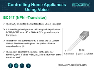 http://www.edgefxkits.com/
Controlling Home Appliances
Using Voice
BC547 (NPN –Transistor)
 The BC547 transistor is an NPN Epitaxial Silicon Transistor.
 It is used in general-purpose switching and amplification
BC847/BC547 series 45 V, 100 mA NPN general-purpose
transistors.
 The ratio of two currents (Ic/Ib) is called the DC Current
Gain of the device and is given the symbol of hfe or
nowadays Beta, (β).
 The current gain from the emitter to the collector
terminal, Ic/Ie, is called Alpha, (α), and is a function of the
transistor itself.
 