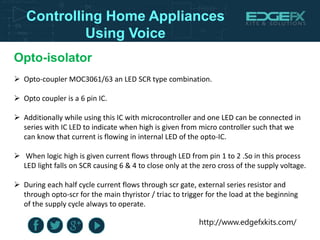 http://www.edgefxkits.com/
Controlling Home Appliances
Using Voice
Opto-isolator
 Opto-coupler MOC3061/63 an LED SCR type combination.
 Opto coupler is a 6 pin IC.
 Additionally while using this IC with microcontroller and one LED can be connected in
series with IC LED to indicate when high is given from micro controller such that we
can know that current is flowing in internal LED of the opto-IC.
 When logic high is given current flows through LED from pin 1 to 2 .So in this process
LED light falls on SCR causing 6 & 4 to close only at the zero cross of the supply voltage.
 During each half cycle current flows through scr gate, external series resistor and
through opto-scr for the main thyristor / triac to trigger for the load at the beginning
of the supply cycle always to operate.
 