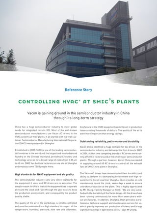 Reference Story


   controlling hvac* at smic’s plants
            Vacon is gaining ground in the semiconductor industry in China
                            through its long-term strategy

China has a huge semiconductor industry to meet global             Any failure in the HVAC equipment would result in production
needs for integrated circuits (IC). Most of the well-known         losses costing thousands of dollars. The quality of the air is
semiconductor manufacturers use Vacon AC drives in the             even more important than energy savings.
HVAC systems at their plants. It all started with the first cus-
tomer, Semiconductor Manufacturing International Corpora-
                                                                   Outstanding reliability, performance and durability
tion (SMIC) headquartered in Shanghai.
                                                                   Vacon China identified a huge demand for AC drives in the
Established in 2000, SMIC is one of the leading semiconduc-        semiconductor industry and delivered the first drives to SMIC
tor foundries in the world and the largest and most advanced       in 2004. At that time competing brands of AC drives were run-
foundry on the Chinese mainland, providing IC foundry and          ning at SMIC’s factories and at the other major semiconductor
technology services for a broad range of nodes from 0.35 μm        plants. Through a partner, however, Vacon China succeeded
to 40 nm. SMIC has built six factories on one site in Shanghai     in supplying around 40 AC drives to control all the exhaust
and employs some 7,000 people there.                               fans at SMIC’s new plant in Shanghai.

                                                                   The Vacon AC drives have demonstrated their durability and
High standards for HVAC equipment and air quality
                                                                   ability to perform in a demanding environment with high re-
The semiconductor industry sets very strict standards for          quirements. Vacon’s partner Shanghai Okon provides on-site
the equipment it uses, and AC drives are no exception. The         maintenance round the clock, seven days a week to ensure
simple reason for this is that all the equipment has to operate    unbroken production at the plant. This is highly appreciated
all round the clock and right through the year so as to keep       by Mr Zhang, Facility Manager at SMIC. “We are very satis-
the production environment, and consequently the product           fied with the durability of the Vacon drives. All the drives have
quality, stable.                                                   been running continuously for more than seven years with-
                                                                   out any failures. In addition, Shanghai Okon provides a pro-
The quality of the air in the workshops is strictly controlled     fessional technical support and maintenance service for us,
and must be maintained to a high standard in respect of the        which greatly improves our production efficiency and brings
temperature, humidity, pressure, flow rate and cleanness.          significant savings in operational costs,” says Mr Zhang.
 