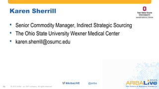 #AribaLIVE @ariba
Karen Sherrill
• Senior Commodity Manager, Indirect Strategic Sourcing
• The Ohio State University Wexner Medical Center
• karen.sherrill@osumc.edu
© 2015 Ariba – an SAP company. All rights reserved.10
 