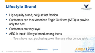 #AribaLIVE @ariba
Lifestyle Brand
• High-quality brand, not just fast fashion
• Customers can trust American Eagle Outfitters (AEO) to provide
only the best
• Customers are very loyal
• AEO is the #1 lifestyle brand among teens
 Teens have most purchasing power than any other demographic
© 2015 Ariba – an SAP company. All rights reserved.25
 
