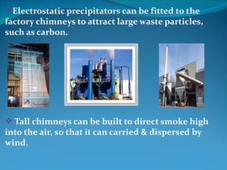 Electrostatic precipitators can be fitted to the
factory chimneys to attract large waste particles,
such as carbon.




 Tall chimneys can be built to direct smoke high
into the air, so that it can carried & dispersed by
wind.
 
