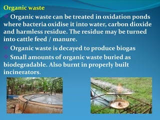 Organic waste
 Organic waste can be treated in oxidation ponds
where bacteria oxidise it into water, carbon dioxide
and harmless residue. The residue may be turned
into cattle feed / manure.
 Organic waste is decayed to produce biogas
 Small amounts of organic waste buried as
biodegradable. Also burnt in properly built
incinerators.
 