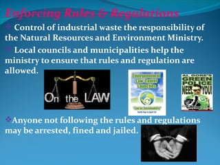 Enforcing Rules & Regulations
 Control of industrial waste the responsibility of
the Natural Resources and Environment Ministry.
 Local councils and municipalities help the
ministry to ensure that rules and regulation are
allowed.




Anyone not following the rules and regulations
may be arrested, fined and jailed.
 