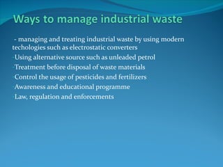 - managing and treating industrial waste by using modern
techologies such as electrostatic converters
-Using alternative source such as unleaded petrol
-Treatment before disposal of waste materials
-Control the usage of pesticides and fertilizers
-Awareness and educational programme
-Law, regulation and enforcements
 