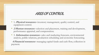 ARESOFCONTROL
• 1. Physical resources:- inventory management, quality control, and
equipment control.
• 2 Human resources:- selection and placement, training and development,
performance appraisal, and compensation.
• 3. Information resources:- sales and marketing forecasts, environmental
analysis, public relations, production scheduling and economic forecasting.
4 Financial resources:- managing capital funds and cash flow, collection in
payment.
 