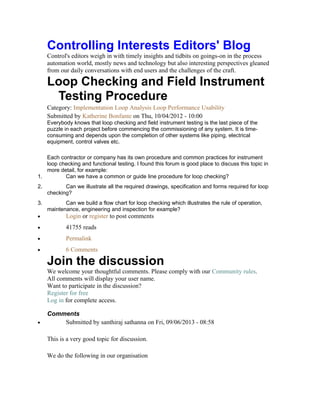 Controlling Interests Editors' Blog
Control's editors weigh in with timely insights and tidbits on goings-on in the process
automation world, mostly news and technology but also interesting perspectives gleaned
from our daily conversations with end users and the challenges of the craft.
Loop Checking and Field Instrument
Testing Procedure
Category: Implementation Loop Analysis Loop Performance Usability
Submitted by Katherine Bonfante on Thu, 10/04/2012 - 10:00
Everybody knows that loop checking and field instrument testing is the last piece of the
puzzle in each project before commencing the commissioning of any system. It is time-
consuming and depends upon the completion of other systems like piping, electrical
equipment, control valves etc.
Each contractor or company has its own procedure and common practices for instrument
loop checking and functional testing. I found this forum is good place to discuss this topic in
more detail, for example:
1. Can we have a common or guide line procedure for loop checking?
2. Can we illustrate all the required drawings, specification and forms required for loop
checking?
3. Can we build a flow chart for loop checking which illustrates the rule of operation,
maintenance, engineering and inspection for example?
• Login or register to post comments
• 41755 reads
• Permalink
• 6 Comments
Join the discussion
We welcome your thoughtful comments. Please comply with our Community rules.
All comments will display your user name.
Want to participate in the discussion?
Register for free
Log in for complete access.
Comments
• Submitted by santhiraj sathanna on Fri, 09/06/2013 - 08:58
This is a very good topic for discussion.
We do the following in our organisation
 