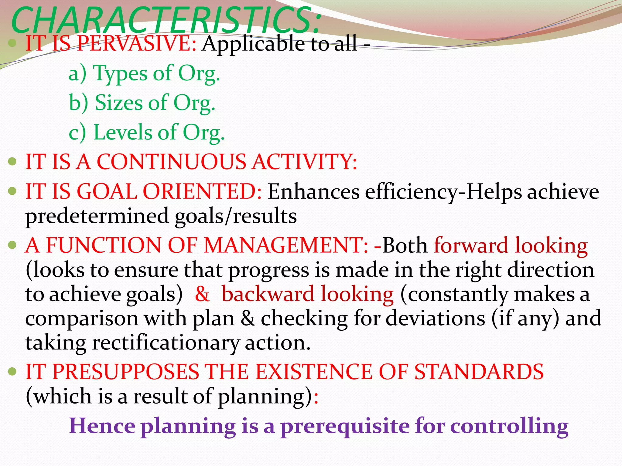 CHARACTERISTICS:
 IT IS PERVASIVE: Applicable to all -
a) Types of Org.
b) Sizes of Org.
c) Levels of Org.
 IT IS A CONTINUOUS ACTIVITY:
 IT IS GOAL ORIENTED: Enhances efficiency-Helps achieve
predetermined goals/results
 A FUNCTION OF MANAGEMENT: -Both forward looking
(looks to ensure that progress is made in the right direction
to achieve goals) & backward looking (constantly makes a
comparison with plan & checking for deviations (if any) and
taking rectificationary action.
 IT PRESUPPOSES THE EXISTENCE OF STANDARDS
(which is a result of planning):
Hence planning is a prerequisite for controlling
 