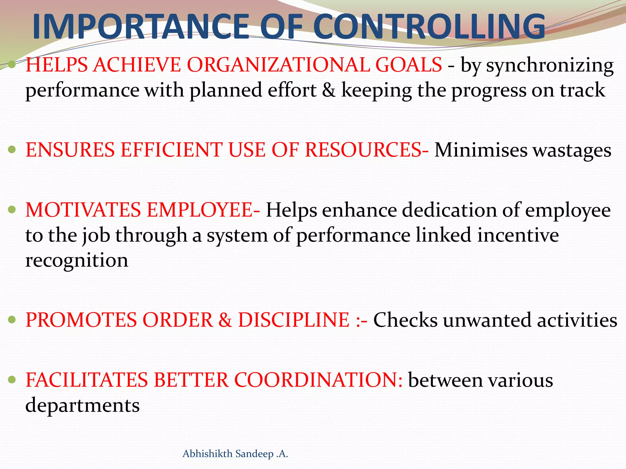 IMPORTANCE OF CONTROLLING
 HELPS ACHIEVE ORGANIZATIONAL GOALS - by synchronizing
performance with planned effort & keeping the progress on track
 ENSURES EFFICIENT USE OF RESOURCES- Minimises wastages
 MOTIVATES EMPLOYEE- Helps enhance dedication of employee
to the job through a system of performance linked incentive
recognition
 PROMOTES ORDER & DISCIPLINE :- Checks unwanted activities
 FACILITATES BETTER COORDINATION: between various
departments
Abhishikth Sandeep .A.
 