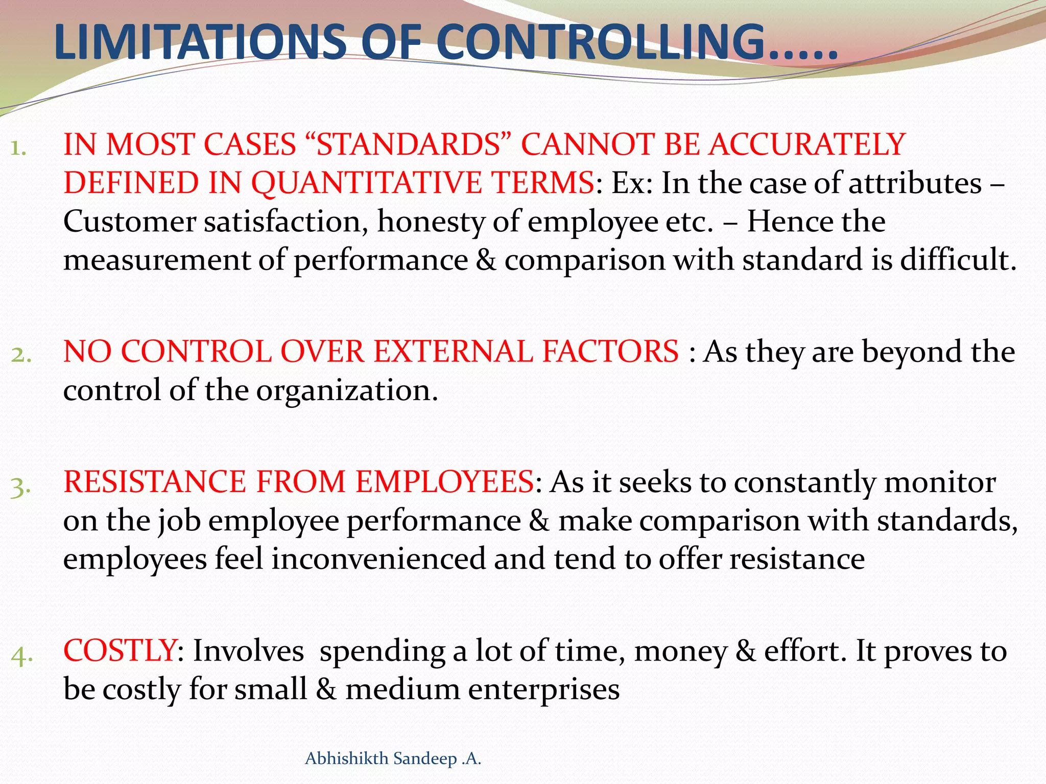 LIMITATIONS OF CONTROLLING.....
1. IN MOST CASES “STANDARDS” CANNOT BE ACCURATELY
DEFINED IN QUANTITATIVE TERMS: Ex: In the case of attributes –
Customer satisfaction, honesty of employee etc. – Hence the
measurement of performance & comparison with standard is difficult.
2. NO CONTROL OVER EXTERNAL FACTORS : As they are beyond the
control of the organization.
3. RESISTANCE FROM EMPLOYEES: As it seeks to constantly monitor
on the job employee performance & make comparison with standards,
employees feel inconvenienced and tend to offer resistance
4. COSTLY: Involves spending a lot of time, money & effort. It proves to
be costly for small & medium enterprises
Abhishikth Sandeep .A.
 