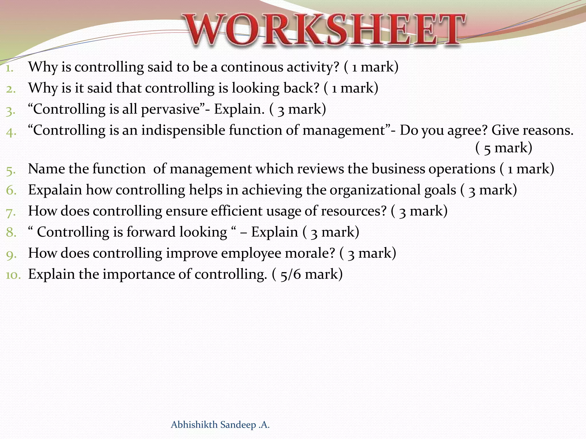 1. Why is controlling said to be a continous activity? ( 1 mark)
2. Why is it said that controlling is looking back? ( 1 mark)
3. “Controlling is all pervasive”- Explain. ( 3 mark)
4. “Controlling is an indispensible function of management”- Do you agree? Give reasons.
( 5 mark)
5. Name the function of management which reviews the business operations ( 1 mark)
6. Expalain how controlling helps in achieving the organizational goals ( 3 mark)
7. How does controlling ensure efficient usage of resources? ( 3 mark)
8. “ Controlling is forward looking “ – Explain ( 3 mark)
9. How does controlling improve employee morale? ( 3 mark)
10. Explain the importance of controlling. ( 5/6 mark)
Abhishikth Sandeep .A.
 