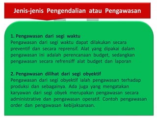 1. Pengawasan dari segi waktu
Pengawasan dari segi waktu dapat dilakukan secara
preventif dan secara reprensif. Alat yang dipakai dalam
pengawasan ini adalah perencanaan budget, sedangkan
pengawasan secara refrensiff alat budget dan laporan
2. Pengawasan dilihat dari segi obyektif
Pengawasan dari segi obyektif ialah pengawasan terhadap
produksi dan sebagainya. Ada juga yang mengatakan
karyawan dari segi obyek merupakan pengawasan secara
administrative dan pengawasan operatif. Contoh pengawasan
order dan pengawasan kebijaksanaan.
Jenis-jenis Pengendalian atau Pengawasan
 
