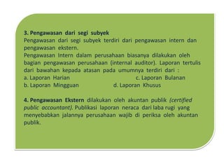 3. Pengawasan dari segi subyek
Pengawasan dari segi subyek terdiri dari pengawasan intern dan
pengawasan ekstern.
Pengawasan Intern dalam perusahaan biasanya dilakukan oleh
bagian pengawasan perusahaan (internal auditor). Laporan tertulis
dari bawahan kepada atasan pada umumnya terdiri dari :
a. Laporan Harian c. Laporan Bulanan
b. Laporan Mingguan d. Laporan Khusus
4. Pengawasan Ekstern dilakukan oleh akuntan publik (certified
public accountant). Publikasi laporan neraca dari laba rugi yang
menyebabkan jalannya perusahaan wajib di periksa oleh akuntan
publik.
 