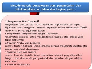 Metode-metode pengawasan atau pengendalian bisa
dikelompokkan ke dalam dua bagian, yaitu :
1. Pengawasan Non-Kuantitatif
Pengawasan non-kuantitatif tidak melibatkan angka-angka dan dapat
digunakan untuk mengawasi prestatsi organisasi secara keseluruhan. Teknik-
teknik yang sering digunakan adalah :
a. Pengamatan (Pengendalian dengan Observasi)
Pengamatan ditujukan untuk mengendalikan kegiatan atau produk yang
dapat diobservasi.
b. Inspeksi Teratur dan Langsung
Inspeksi teratur dilakukan secara periodik dengan mengamati kegiatan atau
produk yang dapat diobservasi.
c. Laporan Lisan dan Tertulis
Laporan lisan dan tertulis dapat menyajikan inormasi yang dibutuhkan
dengan cepat disertai dengan feed-back dari bawahan dengan relative
lebih cepat.
d. Evaluasi Pelaksanaan
 