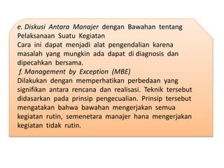 e. Diskusi Antara Manajer dengan Bawahan tentang
Pelaksanaan Suatu Kegiatan
Cara ini dapat menjadi alat pengendalian karena
masalah yang mungkin ada dapat di diagnosis dan
dipecahkan bersama.
f. Management by Exception (MBE)
Dilakukan dengan memperhatikan perbedaan yang
signifikan antara rencana dan realisasi. Teknik tersebut
didasarkan pada prinsip pengecualian. Prinsip tersebut
mengatakan bahwa bawahan mengerjakan semua
kegiatan rutin, semenetara manajer hana mengerjakan
kegiatan tidak rutin.
 