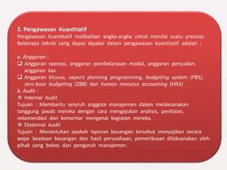 2. Pengawasan Kuantitatif
Pengawasan kuantitatif melibatkan angka-angka untuk menilai suatu prestasi.
Beberapa teknik yang dapat dipakai dalam pengawasan kuantitatif adalah :
a. Anggaran :
 Anggaran operasi, anggaran pembelanjaan modal, anggaran penjualan,
anggaran kas
 Anggaran khusus, seperti planning programming, budgeting system (PBS),
zero base budgeting (ZBB) dan human resource accounting (HRA)
b. Audit :
 Internal Audit
Tujuan : Membantu seluruh anggota manajemen dalam melaksanakan
tanggung jawab mereka dengan cara mengajukan analisis, penilaian,
rekomendasi dan komentar mengenai kegiatan mereka.
 Eksternal Audit
Tujuan : Menentukan apakah laporan keuangan tersebut menyajikan secara
wajar keadaan keuangan dan hasil perusahaan, pemeriksaan dilaksanakan oleh
pihak yang bebas dari pengaruh manajemen.
 