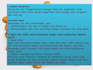 c. Analisis Break-Even
Menganalisa dan menggambarkan hubungan biaya dan penghasilan untuk
menentukan pada volume berapa anggar biaya total sehingga tidak mengalami
laba atau rugi.
d. Analisis Rasio
Menyangkut dua jenis perbandingan, yaitu :
o Membandingkan rasio saat ini dengan rasio dimasa lalu
o Membandingkan rasio suatu perusahaan dengan perusahaan lain yang sejenis
e. Bagian dari teknik yang berhubungan dengan waktu pelaksanaan kegiatan,
seperti :
 Bagan Ganti
Bagan yang mempunyai keluaran disatu sumbu dan satuan waktu disumbu yang
lain serta menunjukan kegiatan yang direncanakan dan kegiatan yang telah
diselesaikan dalam hubungan antar setiap kegiatan dan dalam hubungannya
dengan waktu.
 Program Evaluation and Review Technique (PERT)
Dirancang untuk melakukan scheduling dan pengawasan proyek proyek yang
bersifat kompoleks dan yang memerlukan kegiatan-kegiatan tertentu yang harus
dijalankan dalam urutan tertentu dan dibatasi oleh waktu.
 