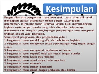 Kesimpulan
Pengendalian atau pengawasan merupakan suatu usaha sistematik untuk
menetapkan standar pelaksanaan tujuan dengan tujuan-tujuan
perencanaan, merancang sistem informasi umpan balik, membandingkan
kegiatan nyata dengan standar yang telah ditetapkan sebelumnya,
menentukan dan mengukur penyimpangan-penyimpangan serta mengambil
tindakan koreksi yang diperlukan.
Syarat-syarat pengawasan atau pengendalian yaitu :
1. Pengawasan harus mendukung sifat dan kebutuhan kegiatan
2. Pengawasan harus melaporkan setiap penyimpangan yang terjadi dengan
segera
3. Pengawasan harus mempunyai pandangan ke deapan
4. Pengawasan harus obyektif, teliti dan sesuai dengan standar
5. Pengawasan harus luwes atau fleksibel
6. Pengawasan harus serasi dengan pola organisasi
7. Pengawasan harus ekonomis
8. Pengawasan harus mudah dimengerti
9. Pengawasan harus diikuti dengan perbaikan atau koreksi
 