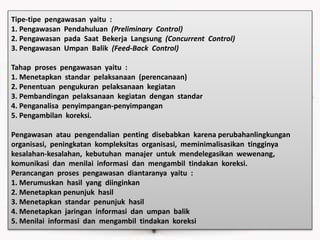 Tipe-tipe pengawasan yaitu :
1. Pengawasan Pendahuluan (Preliminary Control)
2. Pengawasan pada Saat Bekerja Langsung (Concurrent Control)
3. Pengawasan Umpan Balik (Feed-Back Control)
Tahap proses pengawasan yaitu :
1. Menetapkan standar pelaksanaan (perencanaan)
2. Penentuan pengukuran pelaksanaan kegiatan
3. Pembandingan pelaksanaan kegiatan dengan standar
4. Penganalisa penyimpangan-penyimpangan
5. Pengambilan koreksi.
Pengawasan atau pengendalian penting disebabkan karena perubahanlingkungan
organisasi, peningkatan kompleksitas organisasi, meminimalisasikan tingginya
kesalahan-kesalahan, kebutuhan manajer untuk mendelegasikan wewenang,
komunikasi dan menilai informasi dan mengambil tindakan koreksi.
Perancangan proses pengawasan diantaranya yaitu :
1. Merumuskan hasil yang diinginkan
2. Menetapkan penunjuk hasil
3. Menetapkan standar penunjuk hasil
4. Menetapkan jaringan informasi dan umpan balik
5. Menilai informasi dan mengambil tindakan koreksi
 