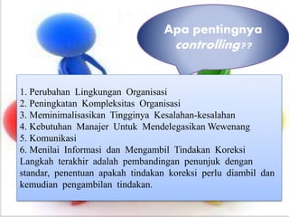 Apa pentingnya
controlling??
1. Perubahan Lingkungan Organisasi
2. Peningkatan Kompleksitas Organisasi
3. Meminimalisasikan Tingginya Kesalahan-kesalahan
4. Kebutuhan Manajer Untuk Mendelegasikan Wewenang
5. Komunikasi
6. Menilai Informasi dan Mengambil Tindakan Koreksi
Langkah terakhir adalah pembandingan penunjuk dengan
standar, penentuan apakah tindakan koreksi perlu diambil dan
kemudian pengambilan tindakan.
 