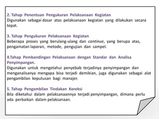 2. Tahap Penentuan Pengukuran Pelaksanaan Kegiatan
Digunakan sebagai dasar atas pelaksanaan kegiatan yang dilakukan secara
tepat.
3. Tahap Pengukuran Pelaksanaan Kegiatan
Beberapa proses yang berulang-ulang dan continue, yang berupa atas,
pengamatan laporan, metode, pengujian dan sampel.
4.Tahap Pembandingan Pelaksanaan dengan Standar dan Analisa
Penyimpangan.
Digunakan untuk mengetahui penyebab terjadinya penyimpangan dan
menganalisanya mengapa bisa terjadi demikian, juga digunakan sebagai alat
pengambilan keputusan bagi manajer.
5. Tahap Pengambilan Tindakan Koreksi
Bila diketahui dalam pelaksanaannya terjadi penyimpangan, dimana perlu
ada perbaikan dalam pelaksanaan.
 