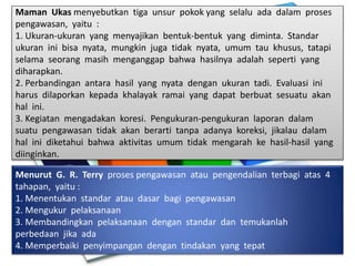 Maman Ukas menyebutkan tiga unsur pokok yang selalu ada dalam proses
pengawasan, yaitu :
1. Ukuran-ukuran yang menyajikan bentuk-bentuk yang diminta. Standar
ukuran ini bisa nyata, mungkin juga tidak nyata, umum tau khusus, tatapi
selama seorang masih menganggap bahwa hasilnya adalah seperti yang
diharapkan.
2. Perbandingan antara hasil yang nyata dengan ukuran tadi. Evaluasi ini
harus dilaporkan kepada khalayak ramai yang dapat berbuat sesuatu akan
hal ini.
3. Kegiatan mengadakan koresi. Pengukuran-pengukuran laporan dalam
suatu pengawasan tidak akan berarti tanpa adanya koreksi, jikalau dalam
hal ini diketahui bahwa aktivitas umum tidak mengarah ke hasil-hasil yang
diinginkan.
Menurut G. R. Terry proses pengawasan atau pengendalian terbagi atas 4
tahapan, yaitu :
1. Menentukan standar atau dasar bagi pengawasan
2. Mengukur pelaksanaan
3. Membandingkan pelaksanaan dengan standar dan temukanlah
perbedaan jika ada
4. Memperbaiki penyimpangan dengan tindakan yang tepat
 