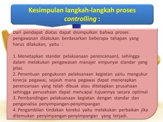 Kesimpulan langkah-langkah proses
controlling :
Dari pendapat diatas dapat disimpulkan bahwa proses
pengawasan dilakukan berdasarkan beberapa tahapan yang
harus dilakukan, yaitu :
1. Menetapkan standar pelaksanaan perencanaan), sehingga
dalam melakukan pengawasan manajer empunyai standar yang
jelas.
2. Penentuan pengukuran pelaksanaan kegiatan yaitu mengukur
kinerja pegawai, sejauh mana pegawai dapat menerapkan
perencanaan yang telah dibuat atau ditetapkan prusahaan
sehingga perusahaan dapat mencapai tujuannya secara optimal
3. Pembandingan pelaksanaan kegiatan dengan standar dan
penganalisa penyimpangan-penyimpangan
4. Pengambilan tindakan koreksi yaitu melakukan perbaikan jika
ditemukan penyimpangan-penyimpangan yang terjadi.
 