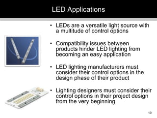 • LEDs are a versatile light source with
a multitude of control options
• Compatibility issues between
products hinder LED lighting from
becoming an easy application
• LED lighting manufacturers must
consider their control options in the
design phase of their product
• Lighting designers must consider their
control options in their project design
from the very beginning
LED Applications
10
 