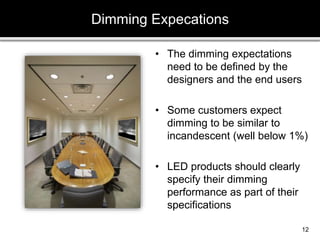 • The dimming expectations
need to be defined by the
designers and the end users
• Some customers expect
dimming to be similar to
incandescent (well below 1%)
• LED products should clearly
specify their dimming
performance as part of their
specifications
Dimming Expecations
12
 