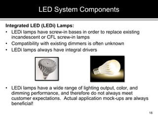 Integrated LED (LEDi) Lamps:
• LEDi lamps have screw-in bases in order to replace existing
incandescent or CFL screw-in lamps
• Compatibility with existing dimmers is often unknown
• LEDi lamps always have integral drivers
• LEDi lamps have a wide range of lighting output, color, and
dimming performance, and therefore do not always meet
customer expectations. Actual application mock-ups are always
beneficial!
LED System Components
18
 