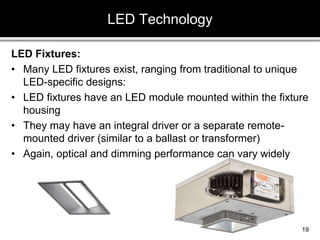 LED Fixtures:
• Many LED fixtures exist, ranging from traditional to unique
LED-specific designs:
• LED fixtures have an LED module mounted within the fixture
housing
• They may have an integral driver or a separate remote-
mounted driver (similar to a ballast or transformer)
• Again, optical and dimming performance can vary widely
LED Technology
19
 